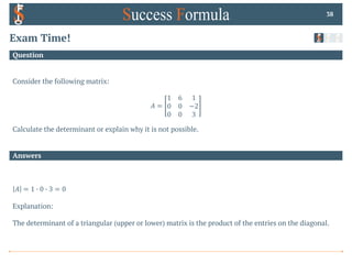 Answers
Question
Exam Time!
Consider the following matrix:
𝐴 =
1 6 1
0 0 −2
0 0 3
Calculate the determinant or explain why it is not possible.
38
𝐴 = 1 0 0 0 3 = 0
Explanation:
The determinant of a triangular (upper or lower) matrix is the product of the entries on the diagonal.
 