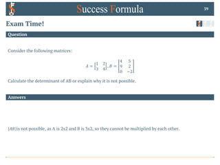 Answers
Question
Exam Time!
Consider the following matrices:
𝐴 =
1 2
3 4
, 𝐵 =
4 5
9 2
0 −2
Calculate the determinant of AB or explain why it is not possible.
39
𝐴𝐵 is not possible, as A is 2x2 and B is 3x2, so they cannot be multiplied by each other.
 