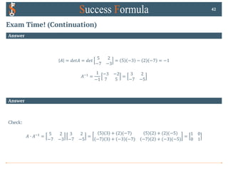 Exam Time! (Continuation)
Answer
𝐴 = 𝑑𝑒𝑡𝐴 = 𝑑𝑒𝑡
5 2
−7 −3
= 5 −3 − 2 −7 = −1
𝐴*! =
1
−1
−3 −2
7 5
=
3 2
−7 −5
42
Answer
Check:
𝐴 0 𝐴*! =
5 2
−7 −3
3 2
−7 −5
=
5 3 + (2)(−7) 5 2 + (2)(−5)
−7 3 + −3 (−7) −7 2 + (−3)(−5)
=
1 0
0 1
 