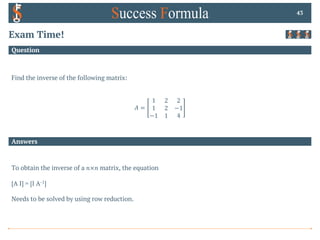Answers
Question
Exam Time!
Find the inverse of the following matrix:
𝐴 =
1 2 2
1 2 −1
−1 1 4
43
To obtain the inverse of a 𝑛×𝑛 matrix, the equation
[A I] = [I A-1]
Needs to be solved by using row reduction.
 