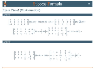 Exam Time! (Continuation)
Answer
1 2 2 1 0 0
1 2 −1 0 1 0
−1 1 4 0 0 1
𝑅2: 𝑅2 − 𝑅1 (𝑅3: 𝑅3 + 𝑅1) ~
1 2 2 1 0 0
0 0 −3 −1 1 0
0 3 6 1 0 1
𝑅2 ↔ 𝑅3 ~
1 2 2 1 0 0
0 3 6 1 0 1
0 0 −3 −1 1 0
𝑅3 = −
1
3
𝑅3 ~
1 2 2 1 0 0
0 3 6 1 0 1
0 0 1
1
3
−
1
3
0
𝑅2: 𝑅2 − 6𝑅3 ~
44
Answer
1 2 2 1 0 0
0 3 0 −1 2 1
0 0 1
1
3
−
1
3
0
𝑅1: 𝑅1 − 2𝑅3 ~
1 2 0
1
3
2
3
0
0 3 0 −1 2 1
0 0 1
1
3
−
1
3
0
𝑅2:
1
3
𝑅2 ~
 