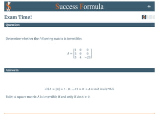 Answers
Question
Exam Time!
46
𝑑𝑒𝑡𝐴 = 𝐴 = 1 0 0 0 −23 = 0 ∴ 𝐴 𝑖𝑠 𝑛𝑜𝑡 𝑖𝑛𝑣𝑒𝑟𝑡𝑖𝑏𝑙𝑒
Rule: A square matrix A is invertible if and only if 𝑑𝑒𝑡𝐴 ≠ 0
Determine whether the following matrix is invertible:
𝐴 =
1 0 0
3 0 0
5 4 −23
 