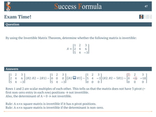 Answers
Question
Exam Time!
By using the Invertible Matrix Theorem, determine whether the following matrix is invertible:
𝐴 =
1 2 3
2 4 6
5 4 −3
47
1 2 3
2 4 6
5 4 −3
𝑅2: 𝑅2 − 2𝑅1 ~
1 2 3
0 0 0
5 4 −3
𝑅2 ↔ 𝑅3 ~
1 2 3
5 4 −3
0 0 0
𝑅2: 𝑅2 − 5𝑅1 ~
1 2 3
0 −6 −18
0 0 0
Rows 1 and 2 are scalar multiples of each other. This tells us that the matrix does not have 3 pivot (=
first non-zero entry in each row) positions → not invertible.
Also, the determinant of A = 0 → not invertible.
Rule: A 𝑛×𝑛 square matrix is invertible if it has n pivot positions.
Rule: A 𝑛×𝑛 square matrix is invertible if the determinant is non-zero.
 