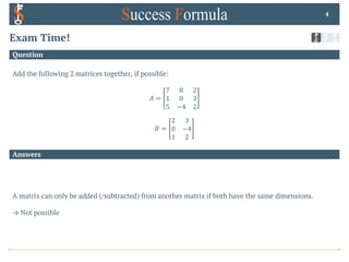 Answers
Question
Exam Time!
Add the following 2 matrices together, if possible:
𝐴 =
7 8 2
1 0 3
5 −4 2
𝐵 =
2 3
0 −4
1 2
4
A matrix can only be added (/subtracted) from another matrix if both have the same dimensions.
→ Not possible
 