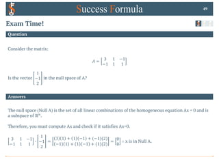 Answers
Question
Exam Time!
Consider the matrix:
𝐴 =
3 1 −1
−1 1 1
Is the vector
1
−1
2
in the null space of A?
49
The null space (Null A) is the set of all linear combinations of the homogeneous equation Ax = 0 and is
a subspace of ℝ$.
Therefore, you must compute Ax and check if it satisfies Ax=0.
3 1 −1
−1 1 1
0
1
−1
2
=
3 1 + 1 −1 + (−1)(2)
−1 1 + 1 −1 + (1)(2)
=
0
0
∴ x is in Null A.
 