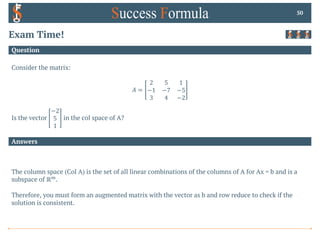 Answers
Question
Exam Time!
Consider the matrix:
𝐴 =
2 5 1
−1 −7 −5
3 4 −2
Is the vector
−2
5
1
in the col space of A?
50
The column space (Col A) is the set of all linear combinations of the columns of A for Ax = b and is a
subspace of ℝ+.
Therefore, you must form an augmented matrix with the vector as b and row reduce to check if the
solution is consistent.
 