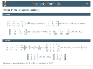 Exam Time! (Continuation)
Answer
2 5 1 −2
−1 −7 −5 5
3 4 −2 1
𝑅1 ↔ 𝑅2 𝑅1: −1𝑅1 ~
1 7 5 −5
2 5 1 −2
3 4 −2 1
𝑅2: 𝑅2 − 2𝑅1 𝑅3: 𝑅3 − 3𝑅1 ~
1 7 5 −5
0 −9 −9 8
0 −17 −17 16
R2: −17R2 R3 = 9R3 ~
1 7 5 −5
0 153 153 −136
0 −153 −153 144
𝑅3: 𝑅3 + 𝑅2 ~
51
Answer
1 7 5 −5
0 153 153 −136
0 0 0 8
𝑅3:
1
8
𝑅3 𝑅2:
1
153
𝑅2 ~
1 7 5 −5
0 1 1 −
8
9
0 0 0 1
𝑅1: 𝑅1 + 5𝑅3 𝑅2: 𝑅2 +
8
9
𝑅3 ~
1 7 5 0
0 1 1 0
0 0 0 1
𝑅1: 𝑅1 − 7𝑅2 ~
1 0 −2 0
0 1 1 0
0 0 0 1
Last row is inconsistent as 0 ≠ 1 ∴ the vector is not in Col A
 