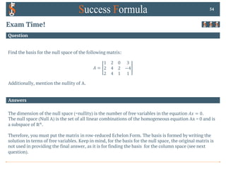 Answers
Question
Exam Time!
Find the basis for the null space of the following matrix:
𝐴 =
1 2 0 3
2 4 2 −4
2 4 1 1
Additionally, mention the nullity of A.
54
The dimension of the null space (=nullity) is the number of free variables in the equation 𝐴𝑥 = 0.
The null space (Null A) is the set of all linear combinations of the homogeneous equation Ax = 0 and is
a subspace of ℝ$.
Therefore, you must put the matrix in row-reduced Echelon Form. The basis is formed by writing the
solution in terms of free variables. Keep in mind, for the basis for the null space, the original matrix is
not used in providing the final answer, as it is for finding the basis for the column space (see next
question).
 