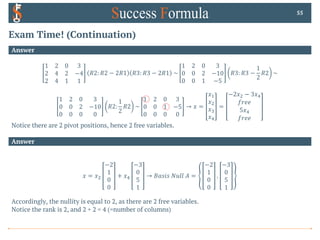 Exam Time! (Continuation)
Answer
1 2 0 3
2 4 2 −4
2 4 1 1
𝑅2: 𝑅2 − 2𝑅1 𝑅3: 𝑅3 − 2𝑅1 ~
1 2 0 3
0 0 2 −10
0 0 1 −5
𝑅3: 𝑅3 −
1
2
𝑅2 ~
1 2 0 3
0 0 2 −10
0 0 0 0
𝑅2:
1
2
𝑅2 ~
1 2 0 3
0 0 1 −5
0 0 0 0
→ 𝑥 =
𝑥!
𝑥"
𝑥#
𝑥,
=
−2𝑥" − 3𝑥,
𝑓𝑟𝑒𝑒
5𝑥,
𝑓𝑟𝑒𝑒
Notice there are 2 pivot positions, hence 2 free variables.
55
Answer
𝑥 = 𝑥"
−2
1
0
0
+ 𝑥,
−3
0
5
1
→ 𝐵𝑎𝑠𝑖𝑠 𝑁𝑢𝑙𝑙 𝐴 =
−2
1
0
0
,
−3
0
5
1
Accordingly, the nullity is equal to 2, as there are 2 free variables.
Notice the rank is 2, and 2 + 2 = 4 (=number of columns)
 