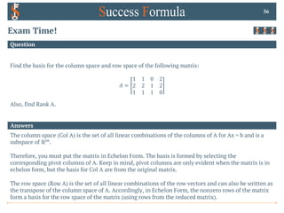 Answers
Question
Exam Time!
Find the basis for the column space and row space of the following matrix:
𝐴 =
1 1 0 2
2 2 1 2
1 1 1 0
Also, find Rank A.
56
The column space (Col A) is the set of all linear combinations of the columns of A for Ax = b and is a
subspace of ℝ+.
Therefore, you must put the matrix in Echelon Form. The basis is formed by selecting the
corresponding pivot columns of A. Keep in mind, pivot columns are only evident when the matrix is in
echelon form, but the basis for Col A are from the original matrix.
The row space (Row A) is the set of all linear combinations of the row vectors and can also be written as
the transpose of the column space of A. Accordingly, in Echelon Form, the nonzero rows of the matrix
form a basis for the row space of the matrix (using rows from the reduced matrix).
 