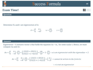Answers
Question
Exam Time!
Determine if u and v are eigenvectors of A:
𝐴 =
2 0
3 −4
, 𝑢 =
2
1
, 𝑣 =
2
2
60
Eigenvector = A nonzero vector x that holds the equation Ax = λx, for some scalar λ. Hence, we must
compute Au and Av:
𝐴𝑢 =
2 0
3 −4
0
2
1
=
2 2 + 0 1
3 2 + −4 1
=
4
2
= 2 0
2
1
∴ 𝑢 𝑖𝑠 𝑎𝑛 𝑒𝑖𝑔𝑒𝑛𝑣𝑒𝑐𝑡𝑜𝑟 𝑤𝑖𝑡ℎ 𝑡ℎ𝑒 𝑒𝑖𝑔𝑒𝑛𝑣𝑎𝑙𝑢𝑒 = 2
𝐴𝑣 =
2 0
3 −4
0
2
2
=
2 2 + 0 2
3 2 + −4 2
=
4
−2
→ 𝑐𝑎𝑛𝑛𝑜𝑡 𝑏𝑒 𝑤𝑟𝑖𝑡𝑒𝑛 𝑖𝑛 𝑡ℎ𝑒 𝑓𝑜𝑟𝑚 λ𝑣
∴ 𝑣 𝑖𝑠 𝑛𝑜𝑡 𝑎𝑛 𝑒𝑖𝑔𝑒𝑛𝑣𝑒𝑐𝑡𝑜𝑟
 