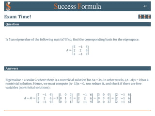 Answers
Question
Exam Time!
Is 3 an eigenvalue of the following matrix? If so, find the corresponding basis for the eigenspace.
𝐴 =
5 −1 6
2 2 6
2 −1 9
61
Eigenvalue = a scalar λ where there is a nontrivial solution for Ax = λx. In other words, (A- λI)x = 0 has a
nontrivial solution. Hence, we must compute (A- λI)x = 0, row reduce it, and check if there are free
variables (nontrivital solutions):
𝐴 − λI =
5 −1 6
2 2 6
2 −1 9
− 3
1 0 0
0 1 0
0 0 1
=
5 −1 6
2 2 6
2 −1 9
−
3 0 0
0 3 0
0 0 3
=
2 −1 6
2 −1 6
2 −1 6
 