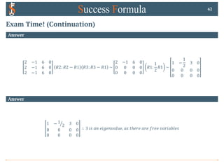 Exam Time! (Continuation)
Answer
2 −1 6 0
2 −1 6 0
2 −1 6 0
𝑅2: 𝑅2 − 𝑅1 𝑅3: 𝑅3 − 𝑅1 ~
2 −1 6 0
0 0 0 0
0 0 0 0
𝑅1:
1
2
𝑅1 ~
1 −
1
2
3 0
0 0 0 0
0 0 0 0
62
Answer
1 − a
1
2 3 0
0 0 0 0
0 0 0 0
∴ 3 𝑖𝑠 𝑎𝑛 𝑒𝑖𝑔𝑒𝑛𝑣𝑎𝑙𝑢𝑒, 𝑎𝑠 𝑡ℎ𝑒𝑟𝑒 𝑎𝑟𝑒 𝑓𝑟𝑒𝑒 𝑣𝑎𝑟𝑖𝑎𝑏𝑙𝑒𝑠
 
