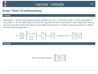 Exam Time! (Continuation)
Answer
Eigenspace = the set of all solutions of the equation (A- λI)x = 0. In other words, it is the null space of
the matrix A- λI. Put differently, it is all of the eigenvectors that correspond to some eigenvalue. Hence,
we must write the matrix from the previous slide in terms of free variables (general solution) to obtain
the basis for the eigenspace:
𝑥 =
𝑥1
𝑥2
𝑥3
=
1
2
𝑥" − 3𝑥#
𝑓𝑟𝑒𝑒
𝑓𝑟𝑒𝑒
= 𝑥"
a
1
2
1
0
+ 𝑥#
−3
0
1
∴ 𝑒𝑖𝑔𝑒𝑛𝑣𝑒𝑐𝑡𝑜𝑟𝑠 =
a
1
2
1
0
,
−3
0
1
63
Answer
𝐵𝑎𝑠𝑖𝑠 𝑓𝑜𝑟 𝐸𝑖𝑔𝑒𝑛𝑠𝑝𝑎𝑐𝑒 =
a
1
2
1
0
,
−3
0
1
 