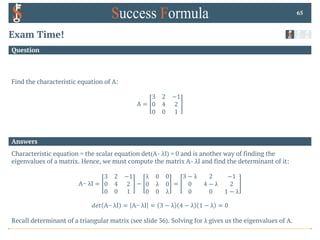 Answers
Question
Exam Time!
Find the characteristic equation of A:
A =
3 2 −1
0 4 2
0 0 1
65
Characteristic equation = the scalar equation det(A- λI) = 0 and is another way of finding the
eigenvalues of a matrix. Hence, we must compute the matrix A- λI and find the determinant of it:
A− λI =
3 2 −1
0 4 2
0 0 1
−
λ 0 0
0 λ 0
0 0 λ
=
3 − λ 2 −1
0 4 − λ 2
0 0 1 − λ
𝑑𝑒𝑡 A− λI = A− λI = 3 − λ 4 − λ 1 − λ = 0
Recall determinant of a triangular matrix (see slide 36). Solving for λ gives us the eigenvalues of A.
 