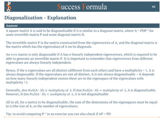 Diagonalization - Explanation
Answer
A square matrix A is said to be diagonalizable if A is similar to a diagonal matrix, where A = PDP-1 for
some invertible matrix P and some diagonal matrix D.
The invertible matrix P is the matrix constructed from the eigenvectors of A, and the diagonal matrix is
the matrix which has the eigenvalues of A on its diagonals.
An 𝑛×𝑛 matrix is only diagnosable if A has n linearly independent eigenvectors, which is required to be
able to generate an invertible matrix P. It is important to remember that eigenvectors from different
eigenvalues are always linearly independent.
Hence, if the n eigenvalues are all distinct (different from each other) and have a multiplicity = 1, A is
always diagnosable. If the eigenvalues are not all distinct, A is not always diagonalisable – it depends
on how many linearly independent vectors there are in the eigenspace of the eigenvalues with
multiplicity >1.
Generally, dim 𝑁𝑢𝑙𝑙(A− λI) ≤ multiplicity of λ. If dim 𝑁𝑢𝑙𝑙(A− λI) = multiplicity of λ, A is diagonalizable.
However, if dim 𝑁𝑢𝑙𝑙(A− λI) < multiplicity of λ, A is not diagonalizable.
All in all, for a matrix to be diagonalizable, the sum of the dimensions of the eigenspaces must be equal
to n (the size of A, or the number of eigenvalues).
Tip: to avoid computing P-1 in an exercise you can also check if AP = PD
66
 