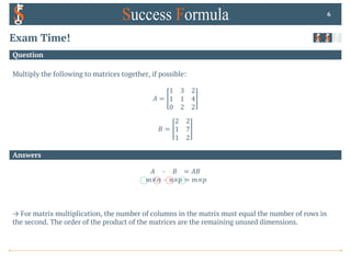 Answers
Question
Exam Time!
Multiply the following to matrices together, if possible:
𝐴 =
1 3 2
1 1 4
0 2 2
𝐵 =
2 2
1 7
1 2
6
𝐴 0 𝐵 = 𝐴𝐵
𝑚×𝑛 0 𝑛×𝑝 = 𝑚×𝑝
→ For matrix multiplication, the number of columns in the matrix must equal the number of rows in
the second. The order of the product of the matrices are the remaining unused dimensions.
 