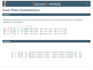 Exam Time! (Continuation)
Answer
Multiply the elements of each row of the first matrix by each column of the second, and add the
products, as seen below:
𝑎 𝑏 𝑐
𝑑 𝑒 𝑓
𝑔 ℎ 𝑖
0
𝑗 𝑘 𝑙
𝑚 𝑛 𝑜
𝑝 𝑞 𝑟
=
(𝑎𝑗 + 𝑏𝑚 + 𝑐𝑝) (𝑎𝑘 + 𝑏𝑛 + 𝑐𝑞) (𝑎𝑙 + 𝑏𝑜 + 𝑐𝑟)
(𝑑𝑗 + 𝑒𝑚 + 𝑓𝑝) (𝑑𝑘 + 𝑒𝑛 + 𝑓𝑞) (𝑑𝑙 + 𝑒𝑜 + 𝑓𝑟)
(𝑔𝑗 + ℎ𝑚 + 𝑖𝑝) (𝑔𝑘 + ℎ𝑛 + 𝑖𝑞) (𝑔𝑙 + ℎ𝑜 + 𝑖𝑟)
7
Answer
1 3 2
1 1 4
0 2 2
0
2 2
1 7
1 2
=
(1) 2 + (3) 1 + (2) 1 (1) 2 + (3) 7 + (2) 2
(1) 2 + (1) 1 + (4) 1 (1) 2 + (1) 7 + (4) 2
(0) 2 + (2) 1 + (2) 1 (0) 2 + (2) 7 + (2) 2
=
7 27
7 17
4 18
 