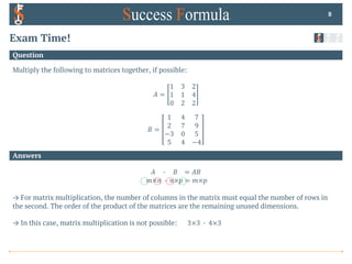 Answers
Question
Exam Time!
Multiply the following to matrices together, if possible:
𝐴 =
1 3 2
1 1 4
0 2 2
𝐵 =
1 4 7
2 7 9
−3 0 5
5 4 −4
8
𝐴 0 𝐵 = 𝐴𝐵
𝑚×𝑛 0 𝑛×𝑝 = 𝑚×𝑝
→ For matrix multiplication, the number of columns in the matrix must equal the number of rows in
the second. The order of the product of the matrices are the remaining unused dimensions.
→ In this case, matrix multiplication is not possible: 3×3 0 4×3
 