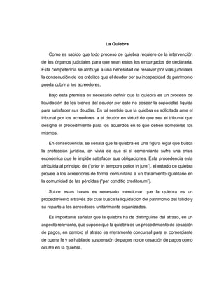 La Quiebra
Como es sabido que todo proceso de quiebra requiere de la intervención
de los órganos judiciales para que sean estos los encargados de declararla.
Esta competencia se atribuye a una necesidad de resolver por vías judiciales
la consecución de los créditos que el deudor por su incapacidad de patrimonio
pueda cubrir a los acreedores.
Bajo esta premisa es necesario definir que la quiebra es un proceso de
liquidación de los bienes del deudor por este no poseer la capacidad liquida
para satisfacer sus deudas. En tal sentido que la quiebra es solicitada ante el
tribunal por los acreedores a el deudor en virtud de que sea el tribunal que
designe el procedimiento para los acuerdos en lo que deben someterse los
mismos.
En consecuencia, se señala que la quiebra es una figura legal que busca
la protección jurídica, en vista de que si el comerciante sufre una crisis
económica que le impide satisfacer sus obligaciones. Esta procedencia esta
atribuida al principio de (“prior in tempore potior in jure”), el estado de quiebra
provee a los acreedores de forma comunitaria a un tratamiento igualitario en
la comunidad de las pérdidas (“par conditio creditorum”).
Sobre estas bases es necesario mencionar que la quiebra es un
procedimiento a través del cual busca la liquidación del patrimonio del fallido y
su reparto a los acreedores unitarimente organizados.
Es importante señalar que la quiebra ha de distinguirse del atraso, en un
aspecto relevante, que supone que la quiebra es un procedimiento de cesación
de pagos, en cambio el atraso es meramente concursal para el comerciante
de buena fe y se habla de suspensión de pagos no de cesación de pagos como
ocurre en la quiebra.
 