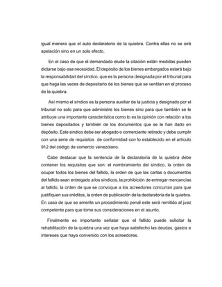 igual manera que el auto declaratorio de la quiebra. Contra ellas no se oirá
apelación sino en un solo efecto.
En el caso de que el demandado elude la citación están medidas pueden
dictarse bajo esa necesidad. El depósito de los bienes embargados estará bajo
la responsabilidad del síndico, que es la persona designada por el tribunal para
que haga las veces de depositario de los bienes que se ventilan en el proceso
de la quiebra.
Así mismo el síndico es la persona auxiliar de la justicia y designado por el
tribunal no solo para que administre los bienes sino para que también se le
atribuye una importante característica como lo es la opinión con relación a los
bienes depositados y también de los documentos que se le han dado en
depósito. Este sindico debe ser abogado o comerciante retirado y debe cumplir
con una serie de requisitos de conformidad con lo establecido en el artículo
912 del código de comercio venezolano.
Cabe destacar que la sentencia de la declaratoria de la quiebra debe
contener los requisitos que son: el nombramiento del síndico, la orden de
ocupar todos los bienes del fallido, la orden de que las cartas o documentos
del fallido sean entregado a los síndicos, la prohibición de entregar mercancías
al fallido, la orden de que se convoque a los acreedores concurran para que
justifiquen sus créditos, la orden de publicación de la declaratoria de la quiebra.
En caso de que se amerite un procedimiento penal este será remitido al juez
competente para que tome sus consideraciones en el asunto.
Finalmente es importante señalar que el fallido puede solicitar la
rehabilitación de la quiebra una vez que haya satisfecho las deudas, gastos e
intereses que haya convenido con los acreedores.
 