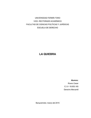 UNIVERSIDAD FERMÍN TORO
VICE- RECTORADO ACADÉMICO
FACULTAD DE CIENCIAS POLÍTICAS Y JURÍDICAS
ESCUELA DE DERECHO
LA QUIEBRA
Alumno:
Rivero Cesar
C.I.V- 18.655.165
Derecho Mercantil
Barquisimeto; marzo del 2015
 