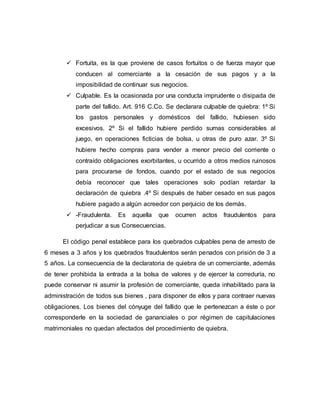  Fortuita, es la que proviene de casos fortuitos o de fuerza mayor que
conducen al comerciante a la cesación de sus pagos y a la
imposibilidad de continuar sus negocios.
 Culpable. Es la ocasionada por una conducta imprudente o disipada de
parte del fallido. Art. 916 C.Co. Se declarara culpable de quiebra: 1º Si
los gastos personales y domésticos del fallido, hubiesen sido
excesivos. 2º Si el fallido hubiere perdido sumas considerables al
juego, en operaciones ficticias de bolsa, u otras de puro azar. 3º Si
hubiere hecho compras para vender a menor precio del corriente o
contraído obligaciones exorbitantes, u ocurrido a otros medios ruinosos
para procurarse de fondos, cuando por el estado de sus negocios
debía reconocer que tales operaciones solo podían retardar la
declaración de quiebra .4º Si después de haber cesado en sus pagos
hubiere pagado a algún acreedor con perjuicio de los demás.
 -Fraudulenta. Es aquella que ocurren actos fraudulentos para
perjudicar a sus Consecuencias.
El código penal establece para los quebrados culpables pena de arresto de
6 meses a 3 años y los quebrados fraudulentos serán penados con prisión de 3 a
5 años. La consecuencia de la declaratoria de quiebra de un comerciante, además
de tener prohibida la entrada a la bolsa de valores y de ejercer la correduría, no
puede conservar ni asumir la profesión de comerciante, queda inhabilitado para la
administración de todos sus bienes , para disponer de ellos y para contraer nuevas
obligaciones. Los bienes del cónyuge del fallido que le pertenezcan a éste o por
corresponderle en la sociedad de gananciales o por régimen de capitulaciones
matrimoniales no quedan afectados del procedimiento de quiebra.
 