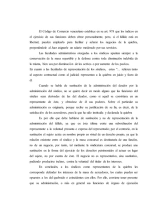 El Código de Comercio venezolano establece en su art. 978 que los índicos en
el ejercicio de sus funciones deben obrar personalmente, pero, si el fallido está en
libertad, pueden emplearlo para facilitar y aclarar los negocios de la quiebra,
proponiéndole al Juez asignarle un salario moderado por sus servicios.
Las facultades administrativas otorgadas a los síndicos apuntan siempre a la
conservación de la masa repartible y la defensa contra toda disminución indebida de
la misma, bien sea por disminución de los activos o por aumento de los pasivos.
En cuanto a las facultades de representación de los síndicos, estas “… refieren tanto
al aspecto contractual como al judicial; representan a la quiebra en juicio y fuera de
él.
Cuando se habla de sustitución de la administración del deudor por la
administración del síndico, no se quiere decir en modo alguno que las funciones del
síndico sean derivadas de las del deudor, como si aquél se convirtiera en un
representante de éste, y obtuviese de él sus poderes. Sobre el particular su
administración es originaria, porque recibe su justificación de su fin, es decir, de la
satisfacción de los acreedores, para la que ha sido instituida y declarada la quiebra
Es por ello que debe hablarse de sustitución y no de representación de la
administración del fallido, ya que en ésta última existe una subordinación del
representante a la voluntad presunta o expresa del representado; por el contrario, en la
sustitución el sujeto actúa en nombre propio en virtud de un derecho propio, ya que la
relación existente entre el síndico y la masa concursal es destinataria de una función,
no de un negocio, por tanto, tal mediante la sindicatura concursal, se produce una
sustitución en la forma del ejercicio de los derechos patrimoniales al actuar en lugar
del sujeto, no por cuenta de éste. El negocio no es representativo, sino sustitutivo,
pudiendo producirse incluso, contra la voluntad del titular de los intereses.
En conclusión, a los síndicos como representantes de la quiebra les
corresponde defender los intereses de la masa de acreedores, los cuales pueden ser
opuestos a los del quebrado o coincidentes con ellos. Por ello, conviene tener presente
que su administración, o más en general sus funciones de órgano de ejecución
 