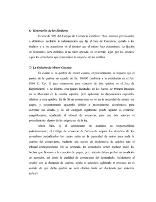 6.- Honorarios de los Síndicos:
El artículo 990 del Código de Comercio establece: “Los síndicos provisionales
o definitivos, recibirán la indemnización que fije el Juez de Comercio, oyendo a los
síndicos y a los acreedores en el término que el mismo Juez determinará. La fijación
de honorarios será definitiva si no fuere apelada, en el término legal, por los síndicos
o por los acreedores que representen la mayoría de los créditos
7.- La Quiebra de Menor Cuantía
En cuanto a la quiebra de menor cuantía, el procedimiento, se requiere que el
pasivo de la quiebra no exceda de Bs. 10.000 conforme a lo establecido en el Art.
1069 C. Co. El juez competente para conocer de ésta quiebra es el Juez de
Departamento o de Distrito, con iguales facultades de los Jueces de Primera Instancia
en lo Mercantil en la cuantía superior, pero aplicando las disposiciones especiales
relativas a ésta quiebra. En fin Si un comerciante se ve en la necesidad de atrasar sus
pagos, y posteriormente aplazarlos debido a inconvenientes económicos; para
solventar sus deudas y no ser castigado legalmente; puede liquidar su comercio
amigablemente, acudiendo al tribunal de comercio, para que éste autorice el
procedimiento dentro de las exigencias de la ley.
Ahora bien, si el comerciante no asumiera su responsabilidad
voluntariamente; el Código de comercio de Venezuela ampara los derechos de los
acreedores perjudicados los cuales están en la capacidad de unirse para pedir la
quiebra del comerciante, mediante una acción de declaratoria de quiebra ante el
tribunal correspondiente. En su demanda, los acreedores deben explicar todos los
hechos que llevaron a la cesación de pagos; pero además deben probar su condición
de acreedor, así como la cualidad de comerciante del demandado. Adelantarse al
deudor con la demanda de quiebra, ayuda al acreedor, agilizando el proceso, en el
sentido de que dicha quiebra no será efectiva hasta ser declarada por sentencia
judicial.
 