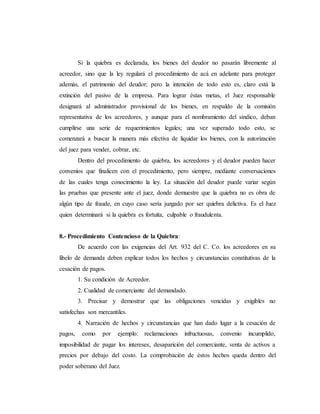 Si la quiebra es declarada, los bienes del deudor no pasarán libremente al
acreedor, sino que la ley regulará el procedimiento de acá en adelante para proteger
además, el patrimonio del deudor; pero la intención de todo esto es, claro está la
extinción del pasivo de la empresa. Para lograr éstas metas, el Juez responsable
designará al administrador provisional de los bienes, en respaldo de la comisión
representativa de los acreedores, y aunque para el nombramiento del síndico, deban
cumplirse una serie de requerimientos legales; una vez superado todo esto, se
comenzará a buscar la manera más efectiva de liquidar los bienes, con la autorización
del juez para vender, cobrar, etc.
Dentro del procedimiento de quiebra, los acreedores y el deudor pueden hacer
convenios que finalicen con el procedimiento, pero siempre, mediante conversaciones
de las cuales tenga conocimiento la ley. La situación del deudor puede variar según
las pruebas que presente ante el juez, donde demuestre que la quiebra no es obra de
algún tipo de fraude, en cuyo caso sería juzgado por ser quiebra delictiva. Es el Juez
quien determinará si la quiebra es fortuita, culpable o fraudulenta.
8.- Procedimiento Contencioso de la Quiebra:
De acuerdo con las exigencias del Art. 932 del C. Co. los acreedores en su
libelo de demanda deben explicar todos los hechos y circunstancias constitutivas de la
cesación de pagos.
1. Su condición de Acreedor.
2. Cualidad de comerciante del demandado.
3. Precisar y demostrar que las obligaciones vencidas y exigibles no
satisfechas son mercantiles.
4. Narración de hechos y circunstancias que han dado lugar a la cesación de
pagos, como por ejemplo: reclamaciones infructuosas, convenio incumplido,
imposibilidad de pagar los intereses, desaparición del comerciante, venta de activos a
precios por debajo del costo. La comprobación de éstos hechos queda dentro del
poder soberano del Juez.
 