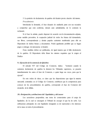 5. La petición de declaratoria de quiebra del deudor previa citación del mismo.
Procedimiento
Introducida la demanda, el Juez después de analizarla junto con sus recaudos
y comprobar que está conforme, dictará auto admitiéndola; de lo contrario la
rechazará.
Si el Juez la admite, puede disponer de acuerdo con la documentación adjunta,
como medida preventiva, la ocupación judicial de todos los bienes del demandado;
sus libros, correspondencia y demás papeles existentes nombrando para ello un
Depositario de dichos bienes y documentos. Podrá igualmente prohibir que se hagan
pagos o entregas de mercancías al deudor.
Éstas medidas deben ser publicadas, de igual manera que el fallo declaratorio
de la quiebra. El Depositario debe llenar los mismos requisitos que le exigen al
Síndico
9.- Ejecución de la sentencia de Quiebra:
El artículo 937 del Código de Comercio, indica: "(omissis) cuando la
sentencia declaratoria de quiebra la dictaren los Tribunales superiores, se pasarán
inmediatamente los autos al Juez de Comercio, o quien haga sus veces, para que la
ejecute".
En este orden de ideas, es claro que las disposiciones que rigen la materia
mercantil, contenidas en el Código de Comercio, establecen que la competencia para
conocer de los procedimientos de quiebra, corresponde al Juez de Comercio del
domicilio de la fallida.
10.- Designación y atribuciones del liquidador, y del asesor
Los acreedores propondrán, una terna de comerciantes para el cargo de
liquidador, de la cual se encargará el Tribunal de escoger el que ha de serlo. Las
atribuciones principales de este liquidador designado es de representar a los intereses
de la masa en todo el procedimiento.
 