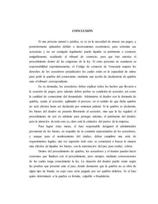 CONCLUSIÓN
Si una persona natural o jurídica, se ve en la necesidad de atrasar sus pagos, y
posteriormente aplazarlos debido a inconvenientes económicos; para solventar sus
acreencias y no ser castigado legalmente; puede liquidar su patrimonio o comercio
amigablemente, acudiendo al tribunal de comercio, para que éste autorice el
procedimiento dentro de las exigencias de la ley. Si estas personas no asumieran su
responsabilidad espontáneamente; el Código de comercio de Venezuela ampara los
derechos de los acreedores perjudicados los cuales están en la capacidad de unirse
para pedir la quiebra del comerciante, mediante una acción de declaratoria de quiebra
ante el tribunal correspondiente.
En su demanda, los acreedores deben explicar todos los hechos que llevaron a
la cesación de pagos; pero además deben probar su condición de acreedor, así como
la cualidad de comerciante del demandado. Adelantarse al deudor con la demanda de
quiebra, ayuda al acreedor, agilizando el proceso, en el sentido de que dicha quiebra
no será efectiva hasta ser declarada por sentencia judicial. Si la quiebra es declarada,
los bienes del deudor no pasarán libremente al acreedor, sino que la ley regulará el
procedimiento de acá en adelante para proteger además, el patrimonio del deudor;
pero la intención de todo esto es, claro está la extinción del pasivo de la empresa.
Para lograr éstas metas, el Juez responsable designará al administrador
provisional de los bienes, en respaldo de la comisión representativa de los acreedores,
y aunque para el nombramiento del síndico, deban cumplirse una serie de
requerimientos legales; una vez superado todo esto, se comenzará a buscar la manera
más efectiva de liquidar los bienes, con la autorización del juez para vender, cobrar.
Dentro del procedimiento de quiebra, los acreedores y el deudor pueden hacer
convenios que finalicen con el procedimiento, pero siempre, mediante conversaciones
de las cuales tenga conocimiento la ley. La situación del deudor puede variar según
las pruebas que presente ante el juez, donde demuestre que la quiebra no es obra de
algún tipo de fraude, en cuyo caso sería juzgado por ser quiebra delictiva. Es el Juez
quien determinará si la quiebra es fortuita, culpable o fraudulenta.
 