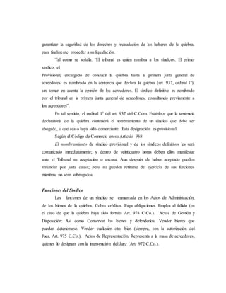 garantizar la seguridad de los derechos y recaudación de los haberes de la quiebra,
para finalmente proceder a su liquidación.
Tal como se señala: “El tribunal es quien nombra a los síndicos. El primer
síndico, el
Provisional, encargado de conducir la quiebra hasta la primera junta general de
acreedores, es nombrado en la sentencia que declara la quiebra (art. 937, ordinal 1º),
sin tomar en cuenta la opinión de los acreedores. El síndico definitivo es nombrado
por el tribunal en la primera junta general de acreedores, consultando previamente a
los acreedores”.
En tal sentido, el ordinal 1º del art. 937 del C.Com. Establece que la sentencia
declaratoria de la quiebra contendrá el nombramiento de un síndico que debe ser
abogado, o que sea o haya sido comerciante. Esta designación es provisional.
Según el Código de Comercio en su Artículo 968
El nombramiento de síndico provisional y de los síndicos definitivos les será
comunicado inmediatamente; y dentro de veinticuatro horas deben ellos manifestar
ante el Tribunal su aceptación o excusa. Aun después de haber aceptado pueden
renunciar por justa causa; pero no pueden retirarse del ejercicio de sus funciones
mientras no sean subrogados.
Funciones del Síndico
Las funciones de un síndico se enmarcada en los Actos de Administración,
de los bienes de la quiebra. Cobra créditos. Paga obligaciones. Emplea al fallido (en
el caso de que la quiebra haya sido fortuita Art. 978 C.Co.). Actos de Gestión y
Disposición: Así como Conservar los bienes y defenderlos. Vender bienes que
puedan deteriorarse. Vender cualquier otro bien (siempre, con la autorización del
Juez. Art. 975 C.Co.). Actos de Representación. Representa a la masa de acreedores,
quienes lo designan con la intervención del Juez (Art. 972 C.Co.).
 