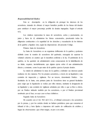 Responsabilidad del Síndico
Esta se desempeña en la obligación de proteger los intereses de los
acreedores, tratando de obtener el mayor beneficio posible de los bienes del deudor
para satisfacer el mayor porcentaje posible de deudas impagadas. Según el artículo
972:
Los síndicos representan la masa de acreedores, activa y pasivamente, en
juicio y fuera de él; administran los bienes concursados, practicando todas las
diligencias conducentes a la seguridad de los derechos y recaudación de los haberes
de la quiebra y liquidan éste, según las disposiciones del presente Código.
Primera Junta de Acreedores
La Junta de Acreedores es un organismo deliberante de la quiebra y podemos
definirla como la reunión de acreedores del quebrado, encargada de expresar la
voluntad colectiva en asuntos que le incumben conforme a la ley. El patrimonio de la
quiebra, se ha quedado sin administrador como consecuencia de la inhabilitación de
su titular, requiere, inevitablemente; que alguien ejerza sobre él una administración
directa y constante, como la que antes de la quiebra ejercía el propio deudor.
La misión de administrar la masa de la quiebra y defender sus intereses puede
realizarse de dos maneras: Por los propios acreedores, a través de un liquidador y una
comisión de inspección y vigilancia. Por un tercero, denominado Síndico. Las
facultades de la Junta, esta primera junta de Acreedores tiene en general facultades
para exigir que la liquidación se realice por ellos mismos, mediante la designación de
un liquidador y una comisión de vigilancia señaladas por ellos o que se lleve a efecto,
por un Síndico indicado también por los acreedores, o por el Síndico provisional
nombrado por el Juez, en cuyo caso se hace definitivo.
Segunda Junta de Acreedores
De acuerdo con el Art. 962 del C.Co., el tribunal convocará a los acreedores
por la prensa, y por los carteles donde no hubiere periódicos; para que concurran al
tribunal el día y hora fijados a imponerse del cuadro de calificación de créditos y
hagan las observaciones que a bien tengan, en pro o en contra.
 