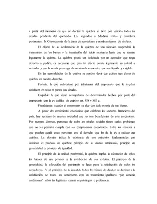 a partir del momento en que se declare la quiebra se tiene por vencida todas las
deudas pendiente del quebrado. Los segundos a Medidas reales y cautelares
pertinentes. b. Convocatoria de la junta de acreedores y nombramientos de síndicos.
El efecto de la declaratoria de la quiebra de una sucesión suspenderá la
transmisión de los bienes y la tramitación del juicio mortuorio hasta que se termine
legalmente la quiebra. La quiebra podrá ser solicitada por un acreedor que tenga
derecho a pedirla, es necesario que para tal efecto conste legalmente su calidad a
acreedor y que la deuda provenga de un acto de comercio, que sea líquida y exigible.
En las generalidades de la quiebra se pueden decir que existen tres clases de
quiebra en nuestro derecho.
Fortuita: la que sobreviene por infortunios del empresario que le impidan
satisfacer en todo en partes sus deudas.
Culpable: la que viene acompañada de determinados hechos por parte del
empresario que la ley califica de culposo art. 888 y 889 c.
Fraudulenta: cuando el empresario se alce con todo o parte de sus bienes.
A pesar del crecimiento económico que celebran los sectores financieros del
país, hay sectores de nuestra sociedad que no son beneficiarios de este crecimiento.
Por razones diversas, personas de todos los niveles sociales tienen serios problemas
que no les permiten cumplir con sus compromisos económicos. Entre los recursos a
que pueden acudir estas personas está el derecho que les da la ley a radicar una
quiebra. La doctrina indica la existencia de tres principios fundamentales que
dominan el proceso de quiebra: principio de la unidad patrimonial, principio de
generalidad y principio de igualdad.
El principio de la unidad patrimonial, la quiebra implica la afectación de todos
los bienes de una persona a la satisfacción de sus créditos. El principio de la
generalidad, la afectación del patrimonio se hace para la satisfacción de todos los
acreedores. Y el principio de la igualdad, todos los bienes del deudor se destinan a la
satisfacción de todos los acreedores con un tratamiento igualitario “par conditio
creditorum” salvo las legítimas causas de privilegio o preferencia.
 