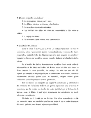 4.- Quienes no pueden ser Síndicos:
1. Los comerciantes menores de 21 años.
2. Los fallidos, mientras no obtengan rehabilitación.
3. Los acreedores con créditos discutidos.
4. Los parientes del fallido, 4to grado de consanguinidad y 2do grado de
afinidad.
5. El cónyuge del fallido.
6. Los acreedores cuyos créditos están controvertidos.
5.- Facultades del Síndico:
Como lo señala el art. 972, del C. Com. Los síndicos representan a la masa de
acreedores, activa y pasivamente, judicial y extrajudicialmente, y ministran los bienes
concursados, realizando todas las diligencias necesarias para asegurar los derechos y
recaudar los haberes de la quiebra, para así proceder finalmente a la liquidación de los
mismos.
En tal sentido, los síndicos tienen dentro de la quiebra, el más amplio poder de
administración de los bienes del fallido, por lo que todos los actos que entren en
dicho concepto les están permitidos, sin embargo, los actos que van más allá,
algunos, por expugnar el fin perseguido por la administración de la quiebra, deben ser
absolutamente excluidos (como actos de liberalidad, excepto cuando pueda
considerarse que corresponden a servicios prestados)”.
Son los síndicos los encargados de asegurar la conservación y administración
del patrimonio del comerciante declarado en quiebra, representan tanto a la masa de
acreedores, que ha perdido su derecho de acción individual con la declaración de
quiebra, como al fallido, el cual como consecuencia del desasimiento no puede
administrar su patrimonio.
El síndico en el ejercicio de sus funciones debe obrar personalmente, y sólo
por excepción puede ser autorizado para buscarla ayuda de una o varias personas o
del mismo quebrado, esto siempre bajo su responsabilidad.
 
