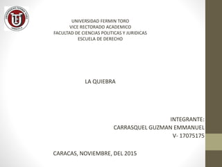 UNIVERSIDAD FERMIN TORO
VICE RECTORADO ACADEMICO
FACULTAD DE CIENCIAS POLITICAS Y JURIDICAS
ESCUELA DE DERECHO
LA QUIEBRA
INTEGRANTE:
CARRASQUEL GUZMAN EMMANUEL
V- 17075175
CARACAS, NOVIEMBRE, DEL 2015
 