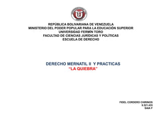 DERECHO MERNATIL II Y PRACTICAS
“LA QUIEBRA”
REPÚBLICA BOLIVARIANA DE VENEZUELA
MINISTERIO DEL PODER POPULAR PARA LA EDUCACIÓN SUPERIOR
UNIVERSIDAD FERMÍN TORO
FACULTAD DE CIENCIAS JURÍDICAS Y POLÍTICAS
ESCUELA DE DERECHO
FIDEL CORDERO CHIRINOS
9.521.435
SAIA F
 