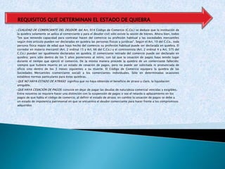 •CUALIDAD DE COMERCIANTE DEL DEUDOR: del Art. 914 Código de Comercio (C.Co.) se deduce que la institución de
la quiebra solamente se aplica al comerciante y para el deudor civil sólo existe la sesión de bienes. Ahora bien, todos
"los que teniendo capacidad para contratar hacen del comercio su profesión habitual y las sociedades mercantiles
según éste artículo pueden ser declaradas en quiebra las personas físicas y jurídicas". Según el Art. 10 del C.Co., toda
persona física mayor de edad que haya hecho del comercio su profesión habitual puede ser declarada en quiebra. El
corredor en materia mercantil (Art. 2 ordinal 15 y Art. 66 del C.Co.) y el comisionista (Art. 2 ordinal 4 y Art. 375 del
C.Co.) pueden ser igualmente declarados en quiebra. El comerciante retirado del comercio puede ser declarado en
quiebra; pero sólo dentro de los 5 años posteriores al retiro, con tal que la cesación de pagos haya tenido lugar
durante el tiempo que ejerció el comercio. De la misma manera procede la quiebra de un comerciante fallecido;
siempre que hubiere muerto en un estado de cesación de pagos, pero no puede ser solicitada ni pronunciada de
oficio sino dentro de los 3 meses siguientes a su muerte. El Código de Comercio equipara la quiebra de las
Sociedades Mercantiles (comerciante social) a los comerciantes individuales. Sólo en determinadas ocasiones
establece normas particulares para éstas quiebras.
•QUE NO HAYA ESTADO DE ATRASO: significa que no haya obtenido el beneficio de atraso y claro, la liquidación
amigable.
•QUE HAYA CESACIÓN DE PAGOS: consiste en dejar de pagar las deudas de naturaleza comercial vencidas y exigibles.
Entre nosotros se requiere hacer una distinción con la suspensión de pagos o sea el retardo o aplazamiento en los
pagos de que habla el código de comercio, al definir el estado de atraso; en cambio la cesación de pagos se debe a
un estado de impotencia patrimonial en que se encuentra el deudor comerciante para hacer frente a los compromisos
adquiridos
REQUISITOS QUE DETERMINAN EL ESTADO DE QUIEBRA
 