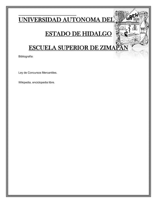 UNIVERSIDAD AUTONOMA DEL

                      ESTADO DE HIDALGO

        ESCUELA SUPERIOR DE ZIMAPAN
Bibliografía:




Ley de Concursos Mercantiles.


Wikipedia, enciclopedia libre.
 