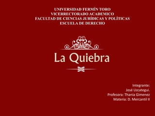 La Quiebra
UNIVERSIDAD FERMÍN TORO
VICERRECTORADO ACADEMICO
FACULTAD DE CIENCIAS JURÍDICAS Y POLÍTICAS
ESCUELA DE DERECHO
Integrante:
José Uzcategui.
Profesora: Thania Gimenez
Materia: D. Mercantil II
 
