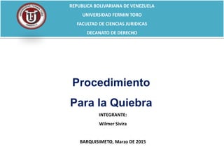 REPUBLICA BOLIVARIANA DE VENEZUELA
UNIVERSIDAD FERMIN TORO
FACULTAD DE CIENCIAS JURIDICAS
DECANATO DE DERECHO
INTEGRANTE:
Wilmer Sivira
BARQUISIMETO, Marzo DE 2015
Procedimiento
Para la Quiebra
 