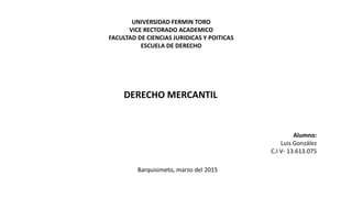 UNIVERSIDAD FERMIN TORO
VICE RECTORADO ACADEMICO
FACULTAD DE CIENCIAS JURIDICAS Y POITICAS
ESCUELA DE DERECHO
DERECHO MERCANTIL
Alumno:
Luis González
C.I V- 13.613.075
Barquisimeto, marzo del 2015
 
