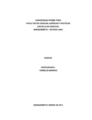 UNIVERSIDAD FERMÍN TORO
FACULTAD DE CIENCIAS JURÍDICAS Y POLÍTICAS
ESCUELA DE DERECHO
BARQUISIMETO – ESTADO LARA
ENSAYO
PARTICIPANTE:
YORBELIS MORENO
BARQUISIMETO; MARZO DE 2015
 