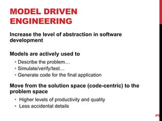 MODEL DRIVEN
ENGINEERING
Increase the level of abstraction in software
development
Models are actively used to
• Describe the problem…
• Simulate/verify/test…
• Generate code for the final application
Move from the solution space (code-centric) to the
problem space
• Higher levels of productivity and quality
• Less accidental details
3
 