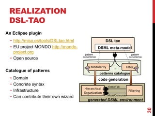 REALIZATION
DSL-TAO
30
An Eclipse plugin
• http://miso.es/tools/DSLtao.html
• EU project MONDO http://mondo-
project.org
• Open source
Catalogue of patterns
• Domain
• Concrete syntax
• Infrastructure
• Can contribute their own wizard
DSL tao
Modularity Filter
Hierarchical
Organization
EditorTab
Filtering
ModelConsumer
generated DSML environment
DSML meta-model
…
pattern
occurrence
patterns catalogue
pattern
occurrence
code generation
 