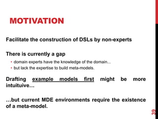 Facilitate the construction of DSLs by non-experts
There is currently a gap
• domain experts have the knowledge of the domain...
• but lack the expertise to build meta-models.
Drafting example models first might be more
intuituive…
…but current MDE environments require the existence
of a meta-model.
MOTIVATION
39
 
