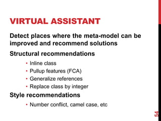 VIRTUAL ASSISTANT
Detect places where the meta-model can be
improved and recommend solutions
Structural recommendations
• Inline class
• Pullup features (FCA)
• Generalize references
• Replace class by integer
Style recommendations
• Number conflict, camel case, etc
54
 