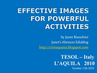 EFFECTIVE IMAGES FOR POWERFUL ACTIVITIES by Janet Bianchini Janet’s Abruzzo Edublog http://civitaquana.blogspot.com                       TESOL – Italy                 L’AQUILA   2010                                                              October 13th 2010 