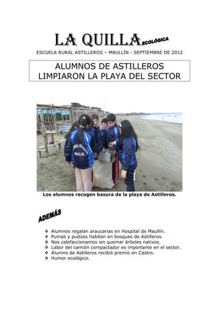 LA QUILLAESCUELA RURAL ASTILLEROS – MAULLÍN - SEPTIEMBRE DE 2012
ALUMNOS DE ASTILLEROS
LIMPIARON LA PLAYA DEL SECTOR
Los alumnos recogen basura de la playa de Astilleros.
Alumnos regalan araucarias en Hospital de Maullín.
Pumas y pudúes habitan en bosques de Astilleros.
Nos calefaccionamos sin quemar árboles nativos.
Labor del camión compactador es importante en el sector.
Alumno de Astilleros recibió premio en Castro.
Humor ecológico.
 